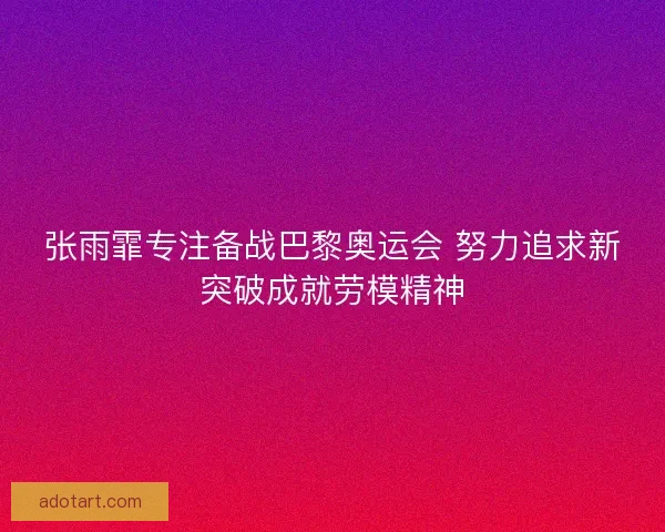 张雨霏专注备战巴黎奥运会 努力追求新突破成就劳模精神